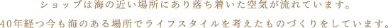 ショップは海の近い場所にあり落ち着いた空気が流れています。40年経つ今も海のある場所でライフスタイルを考えたものづくりをしています。