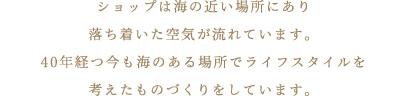 ショップは海の近い場所にあり落ち着いた空気が流れています。40年経つ今も海のある場所でライフスタイルを考えたものづくりをしています。