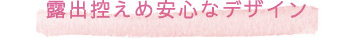 露出控えめ安心なデザイン