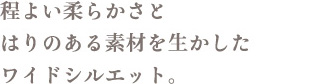 程よい柔らかさとはりのある素材を生かしたワイドシルエット。