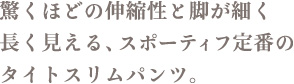 驚くほどの伸縮性と脚が細く長く見える、スポーティフ定番のタイトスリムパンツ。